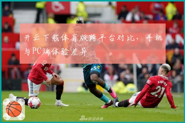 开云下载体育版跨平台对比,手机与PC端体验差异