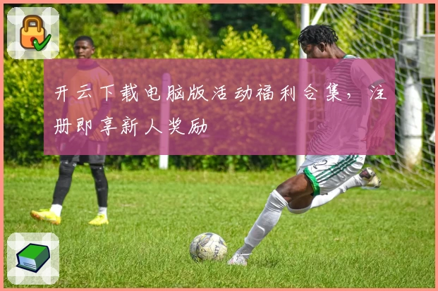 开云下载电脑版活动福利合集,注册即享新人奖励