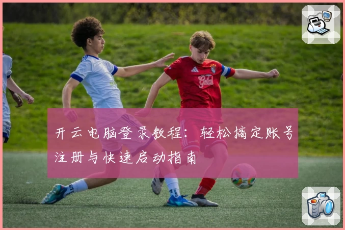 开云电脑登录教程：轻松搞定账号注册与快速启动指南