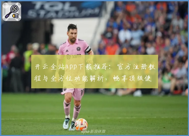 开云全站app下载推荐：官方注册教程与全方位功能解析，畅享顶级使用体验