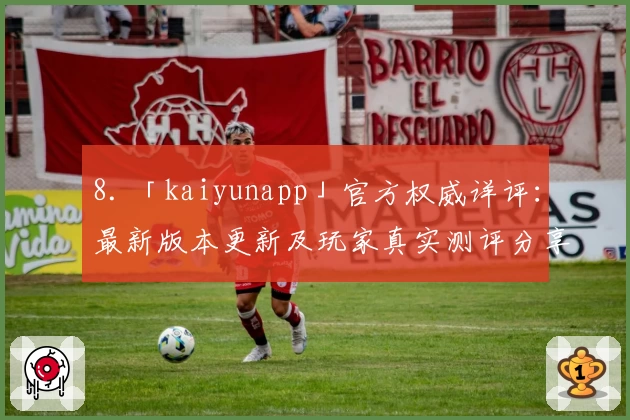 8. 「kaiyunapp」官方权威详评：最新版本更新及玩家真实测评分享
