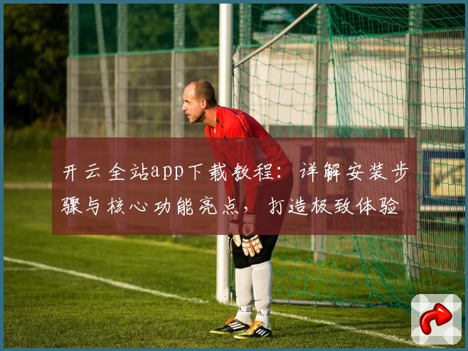 开云全站app下载教程：详解安装步骤与核心功能亮点，打造极致体验