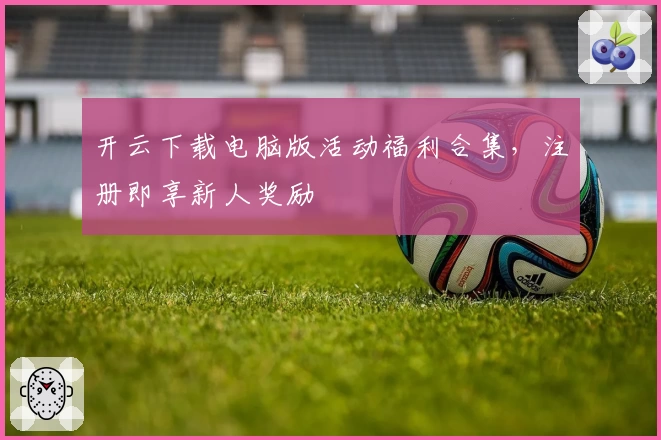 开云下载电脑版活动福利合集,注册即享新人奖励
