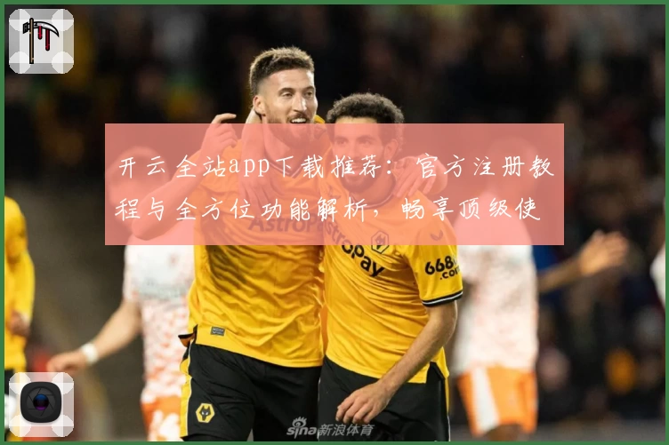 开云全站app下载推荐：官方注册教程与全方位功能解析，畅享顶级使用体验