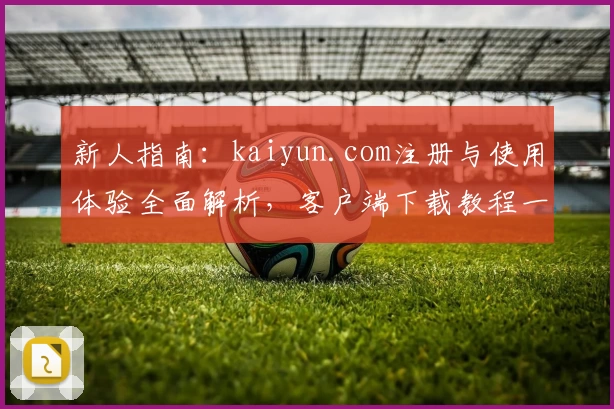 新人指南：kaiyun.com注册与使用体验全面解析，客户端下载教程一览