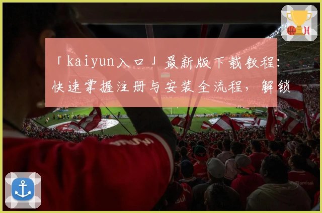 「kaiyun入口」最新版下载教程：快速掌握注册与安装全流程，解锁便捷体验新方式
