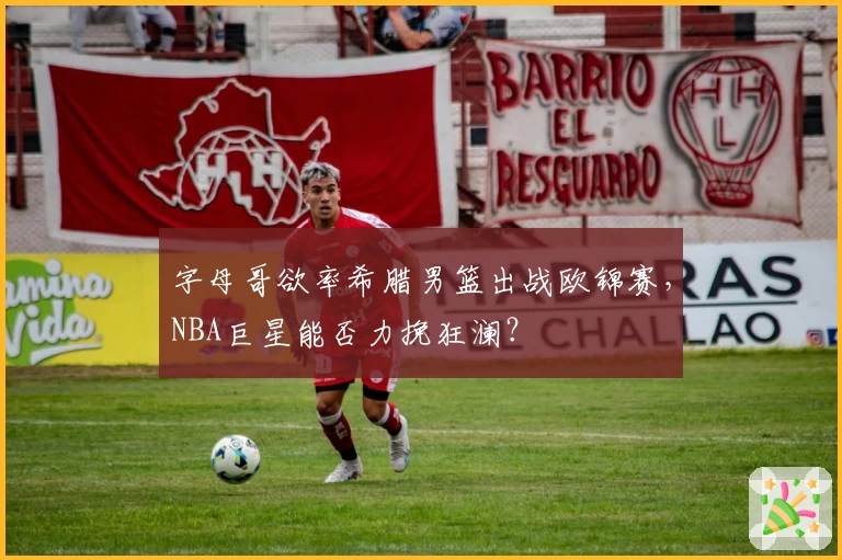 字母哥欲率希腊男篮出战欧锦赛,NBA巨星能否力挽狂澜?